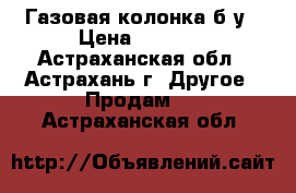 Газовая колонка б/у › Цена ­ 6 000 - Астраханская обл., Астрахань г. Другое » Продам   . Астраханская обл.